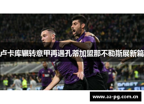 卢卡库辗转意甲再遇孔蒂加盟那不勒斯展新篇 卢卡库辗转意甲再遇孔蒂加盟那不勒斯展新篇
