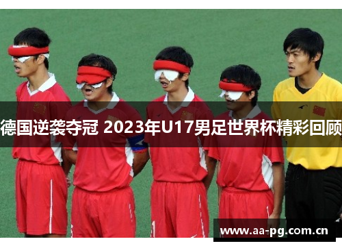 德国逆袭夺冠 2023年U17男足世界杯精彩回顾 德国逆袭夺冠 2023年U17男足世界杯精彩回顾